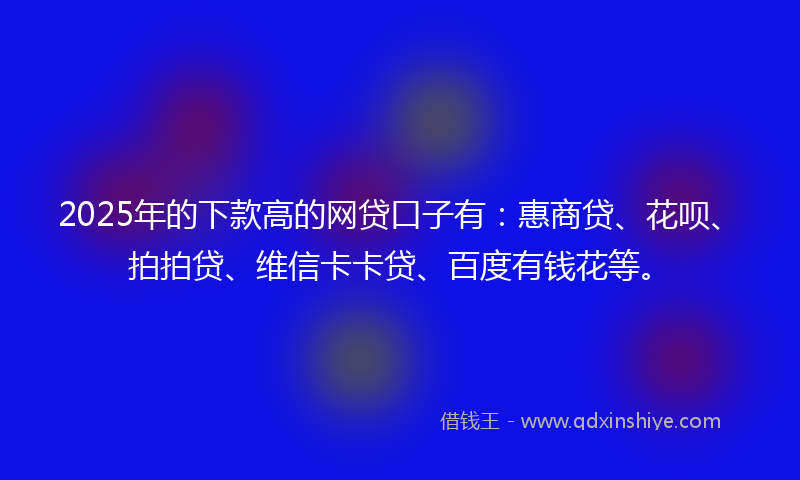 2025年的下款高的网贷口子有：惠商贷、花呗、拍拍贷、维信卡卡贷、百度有钱花等。