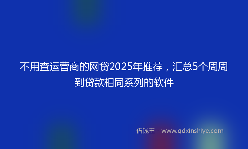不用查运营商的网贷2025年推荐，汇总5个周周到贷款相同系列的软件