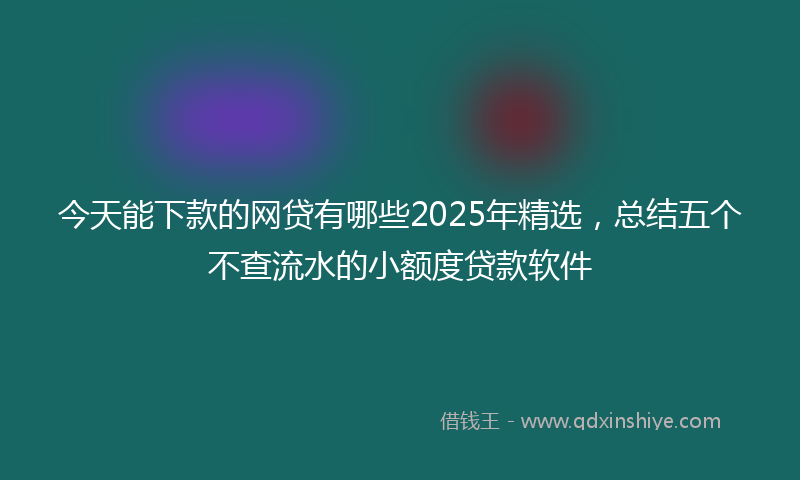 今天能下款的网贷有哪些2025年精选，总结五个不查流水的小额度贷款软件