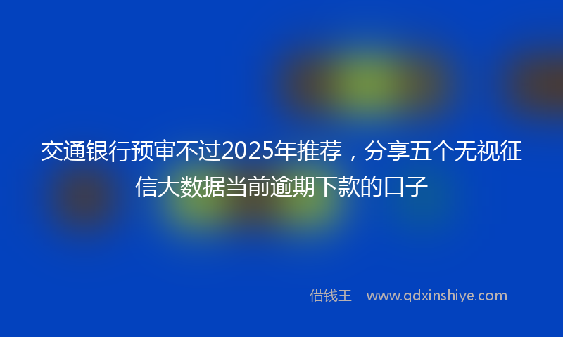 交通银行预审不过2025年推荐，分享五个无视征信大数据当前逾期下款的口子