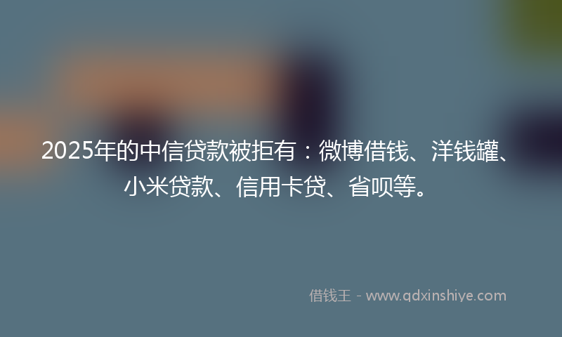 2025年的中信贷款被拒有：微博借钱、洋钱罐、小米贷款、信用卡贷、省呗等。