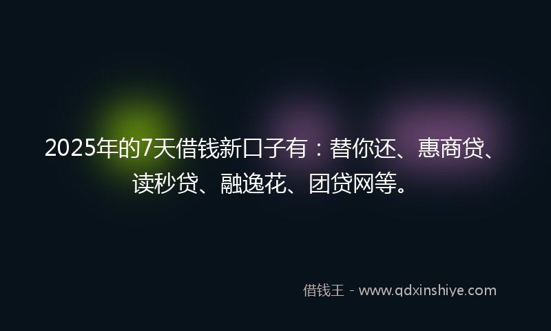 2025年的7天借钱新口子有：替你还、惠商贷、读秒贷、融逸花、团贷网等。