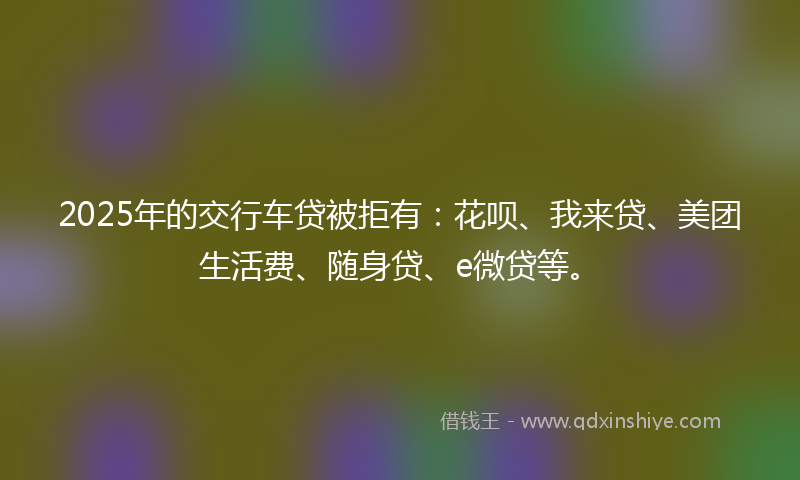 2025年的交行车贷被拒有：花呗、我来贷、美团生活费、随身贷、e微贷等。