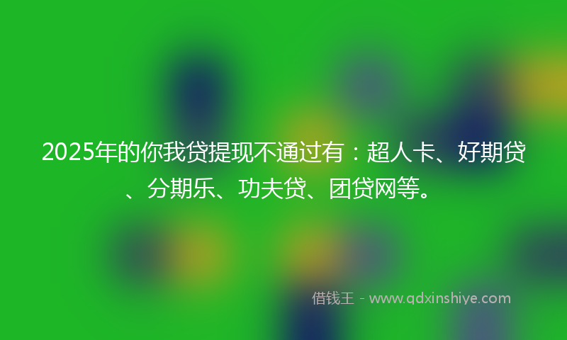 2025年的你我贷提现不通过有：超人卡、好期贷、分期乐、功夫贷、团贷网等。