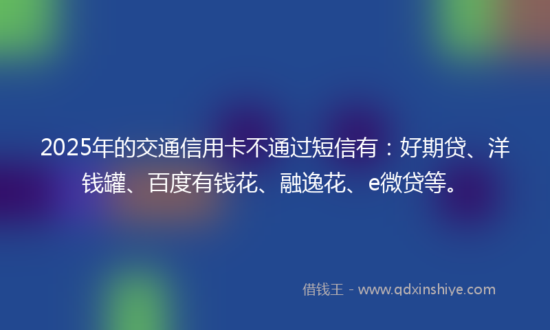 2025年的交通信用卡不通过短信有：好期贷、洋钱罐、百度有钱花、融逸花、e微贷等。