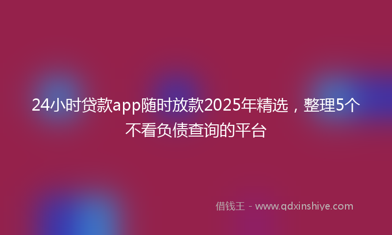 24小时贷款app随时放款2025年精选，整理5个不看负债查询的平台