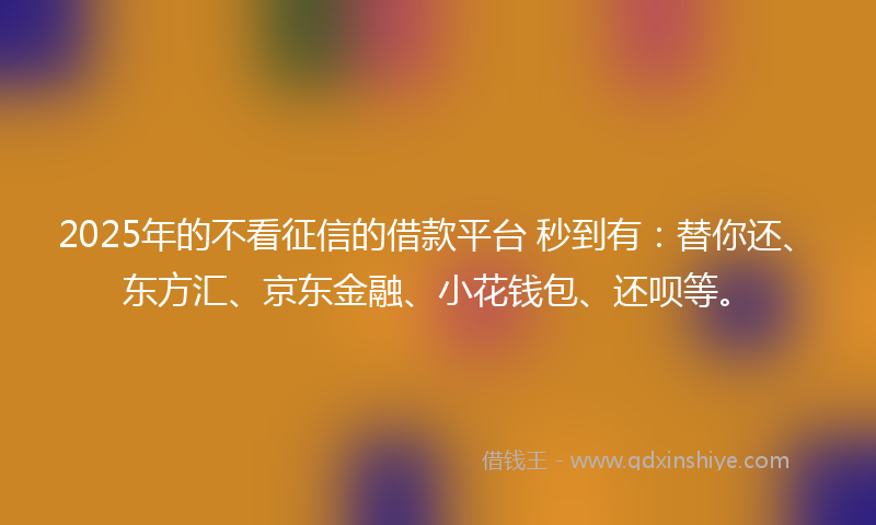 2025年的不看征信的借款平台 秒到有：替你还、东方汇、京东金融、小花钱包、还呗等。