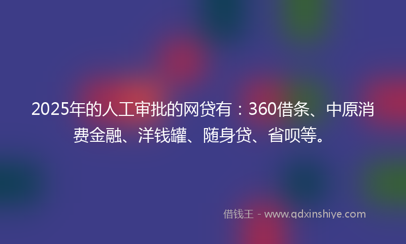 2025年的人工审批的网贷有：360借条、中原消费金融、洋钱罐、随身贷、省呗等。