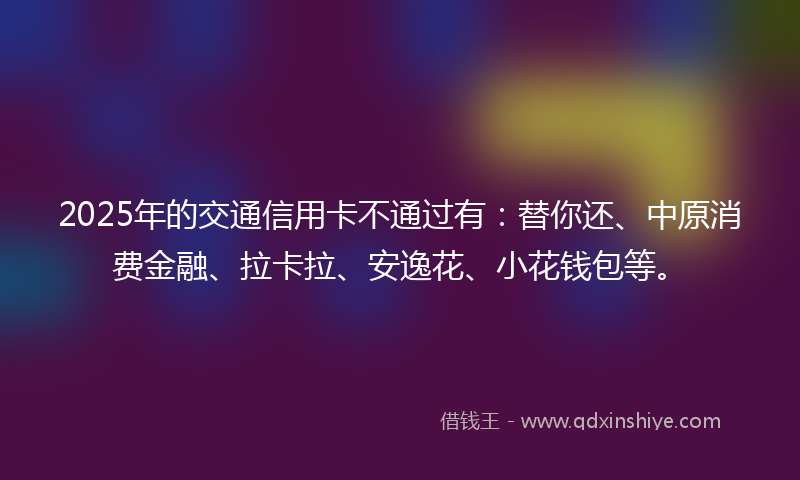2025年的交通信用卡不通过有：替你还、中原消费金融、拉卡拉、安逸花、小花钱包等。