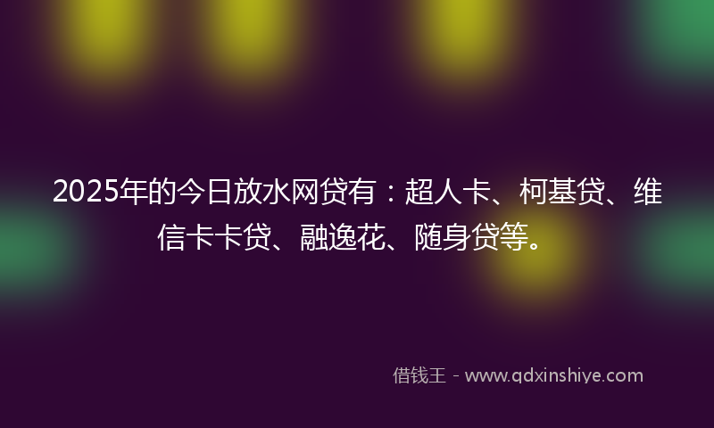 2025年的今日放水网贷有：超人卡、柯基贷、维信卡卡贷、融逸花、随身贷等。