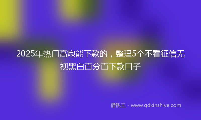 2025年热门高炮能下款的，整理5个不看征信无视黑白百分百下款口子