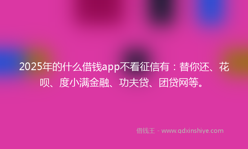 2025年的什么借钱app不看征信有：替你还、花呗、度小满金融、功夫贷、团贷网等。