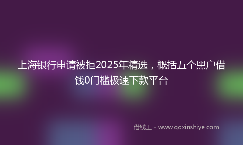 上海银行申请被拒2025年精选，概括五个黑户借钱0门槛极速下款平台