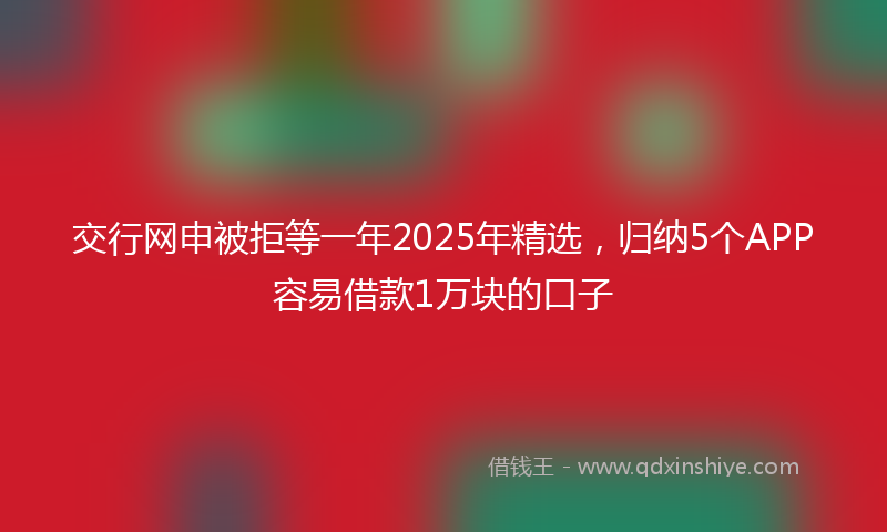 交行网申被拒等一年2025年精选，归纳5个APP容易借款1万块的口子