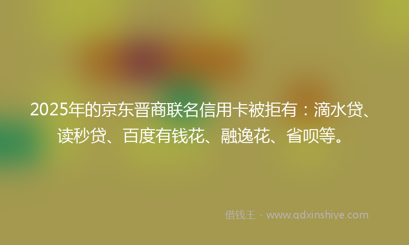 2025年的京东晋商联名信用卡被拒有：滴水贷、读秒贷、百度有钱花、融逸花、省呗等。