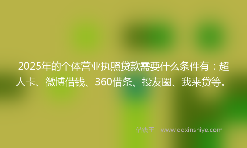 2025年的个体营业执照贷款需要什么条件有：超人卡、微博借钱、360借条、投友圈、我来贷等。