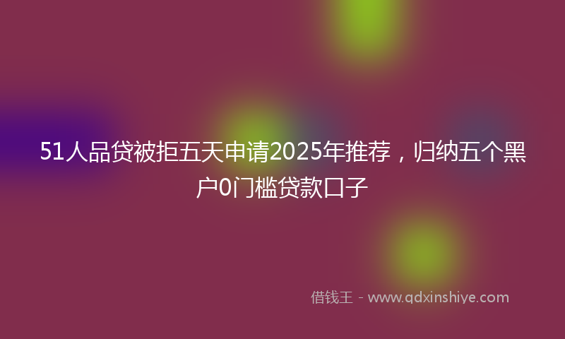 51人品贷被拒五天申请2025年推荐，归纳五个黑户0门槛贷款口子