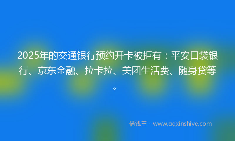 2025年的交通银行预约开卡被拒有：平安口袋银行、京东金融、拉卡拉、美团生活费、随身贷等。
