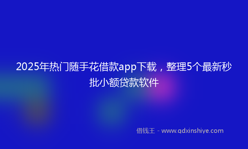2025年热门随手花借款app下载，整理5个最新秒批小额贷款软件