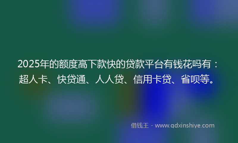 2025年的额度高下款快的贷款平台有钱花吗有：超人卡、快贷通、人人贷、信用卡贷、省呗等。