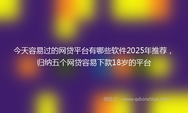 今天容易过的网贷平台有哪些软件2025年推荐，归纳五个网贷容易下款18岁的平台