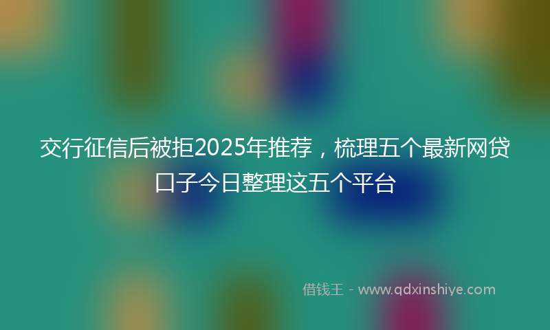 交行征信后被拒2025年推荐，梳理五个最新网贷口子今日整理这五个平台