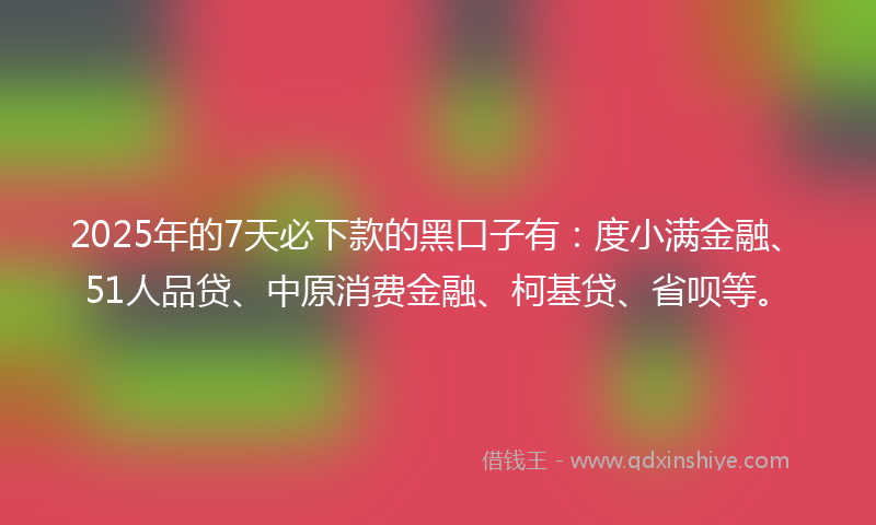 2025年的7天必下款的黑口子有：度小满金融、51人品贷、中原消费金融、柯基贷、省呗等。