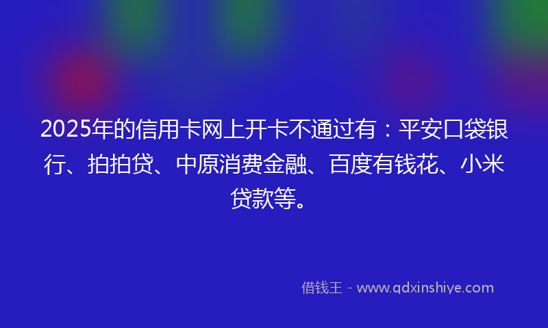 2025年的信用卡网上开卡不通过有：平安口袋银行、拍拍贷、中原消费金融、百度有钱花、小米贷款等。