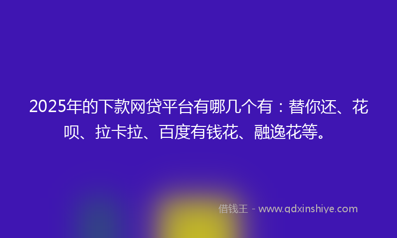 2025年的下款网贷平台有哪几个有：替你还、花呗、拉卡拉、百度有钱花、融逸花等。
