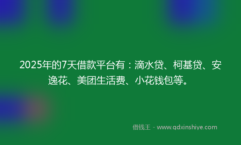 2025年的7天借款平台有：滴水贷、柯基贷、安逸花、美团生活费、小花钱包等。