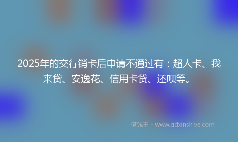 2025年的交行销卡后申请不通过有：超人卡、我来贷、安逸花、信用卡贷、还呗等。