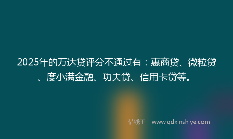 2025年的万达贷评分不通过有：惠商贷、微粒贷、度小满金融、功夫贷、信用卡贷等。