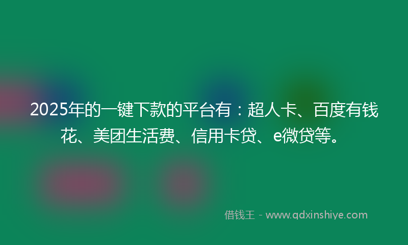 2025年的一键下款的平台有：超人卡、百度有钱花、美团生活费、信用卡贷、e微贷等。
