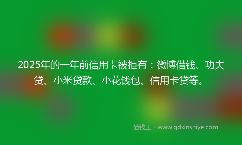 2025年的一年前信用卡被拒有：微博借钱、功夫贷、小米贷款、小花钱包、信用卡贷等。