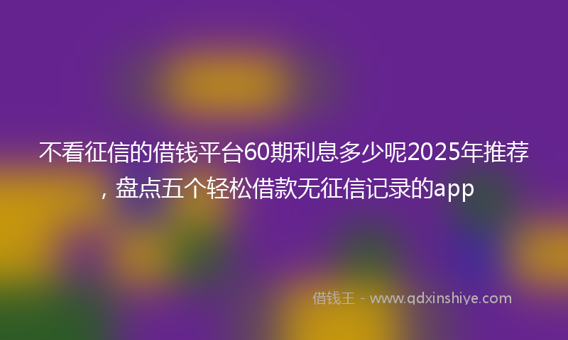 不看征信的借钱平台60期利息多少呢2025年推荐，盘点五个轻松借款无征信记录的app