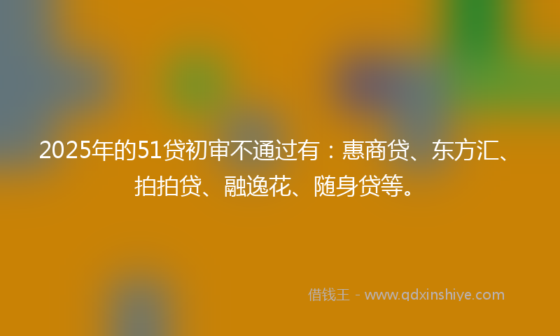 2025年的51贷初审不通过有：惠商贷、东方汇、拍拍贷、融逸花、随身贷等。