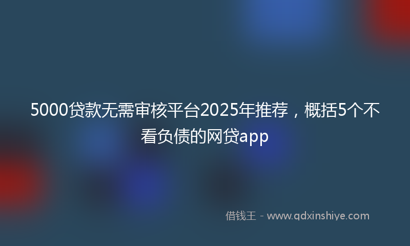 5000贷款无需审核平台2025年推荐，概括5个不看负债的网贷app
