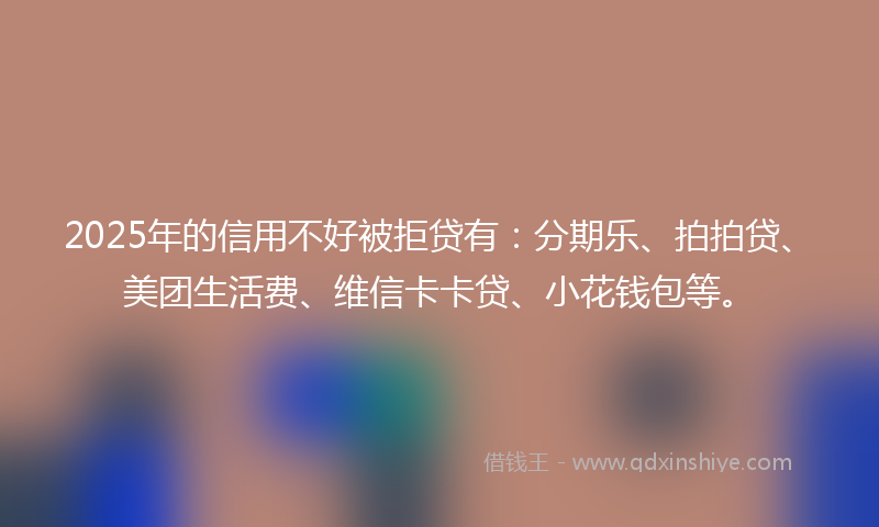 2025年的信用不好被拒贷有：分期乐、拍拍贷、美团生活费、维信卡卡贷、小花钱包等。