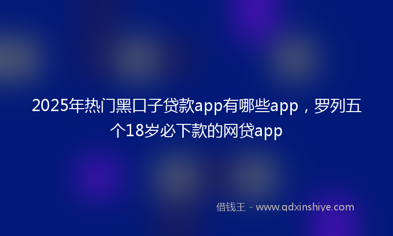 2025年热门黑口子贷款app有哪些app，罗列五个18岁必下款的网贷app