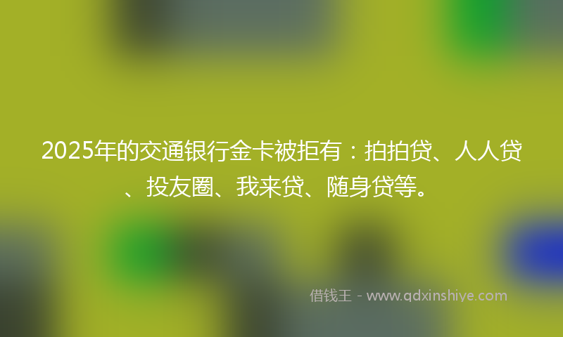 2025年的交通银行金卡被拒有：拍拍贷、人人贷、投友圈、我来贷、随身贷等。