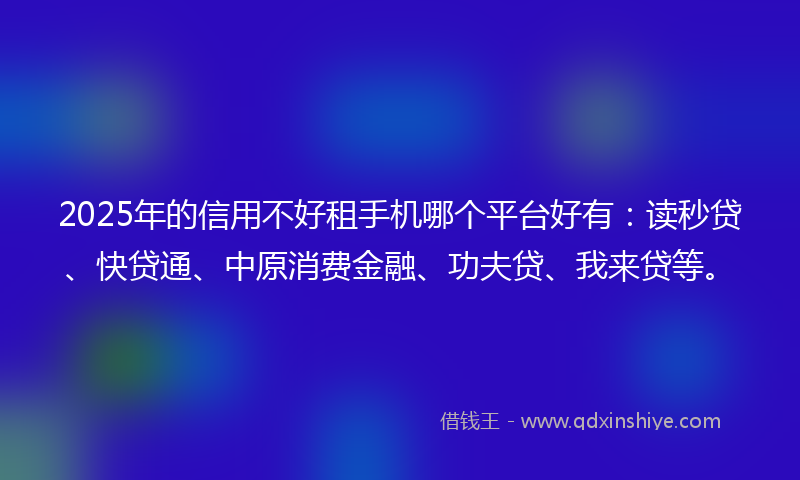 2025年的信用不好租手机哪个平台好有：读秒贷、快贷通、中原消费金融、功夫贷、我来贷等。
