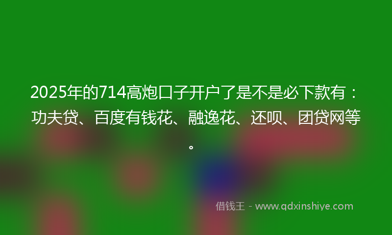 2025年的714高炮口子开户了是不是必下款有：功夫贷、百度有钱花、融逸花、还呗、团贷网等。