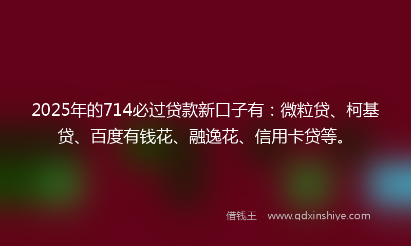 2025年的714必过贷款新口子有：微粒贷、柯基贷、百度有钱花、融逸花、信用卡贷等。