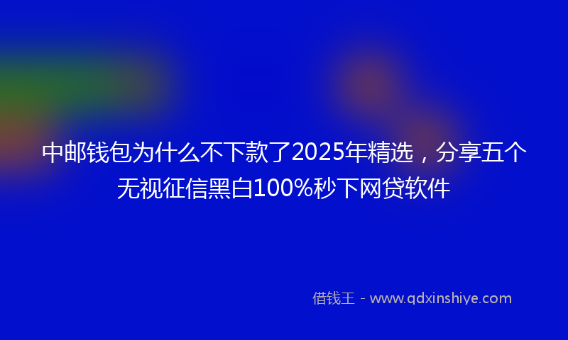 中邮钱包为什么不下款了2025年精选，分享五个无视征信黑白100%秒下网贷软件