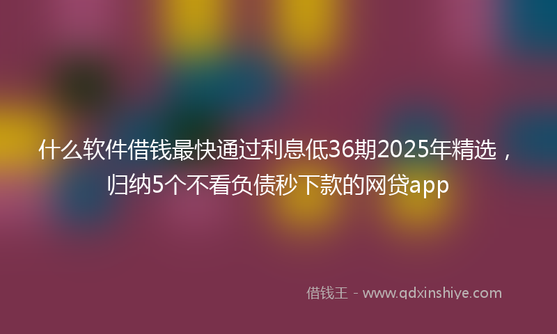 什么软件借钱最快通过利息低36期2025年精选，归纳5个不看负债秒下款的网贷app