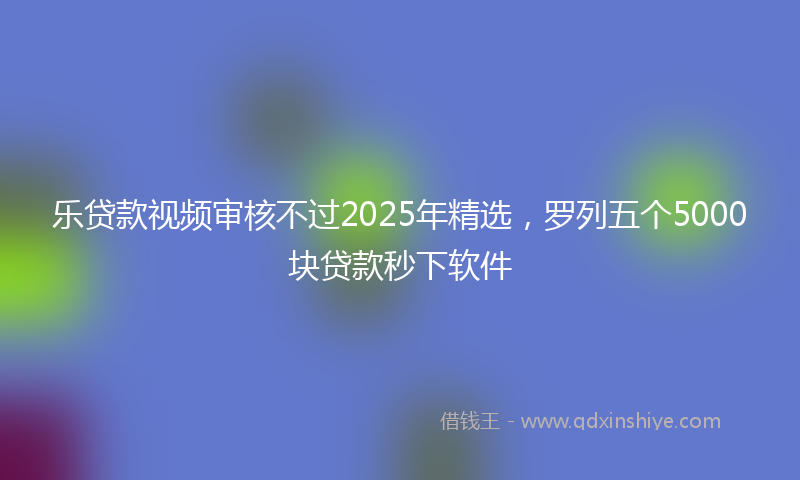 乐贷款视频审核不过2025年精选，罗列五个5000块贷款秒下软件