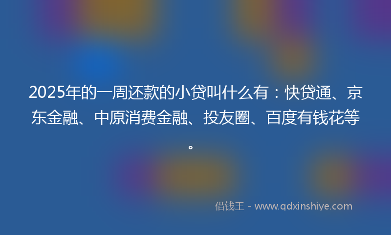 2025年的一周还款的小贷叫什么有：快贷通、京东金融、中原消费金融、投友圈、百度有钱花等。
