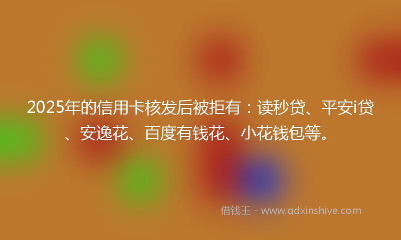 2025年的信用卡核发后被拒有:读秒贷、平安i贷、安逸花、百度有钱花、小花钱包等。