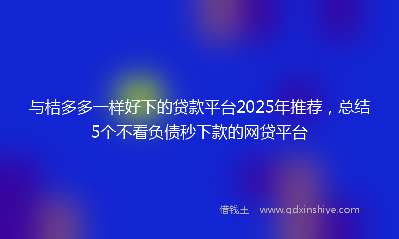 与桔多多一样好下的贷款平台2025年推荐，总结5个不看负债秒下款的网贷平台