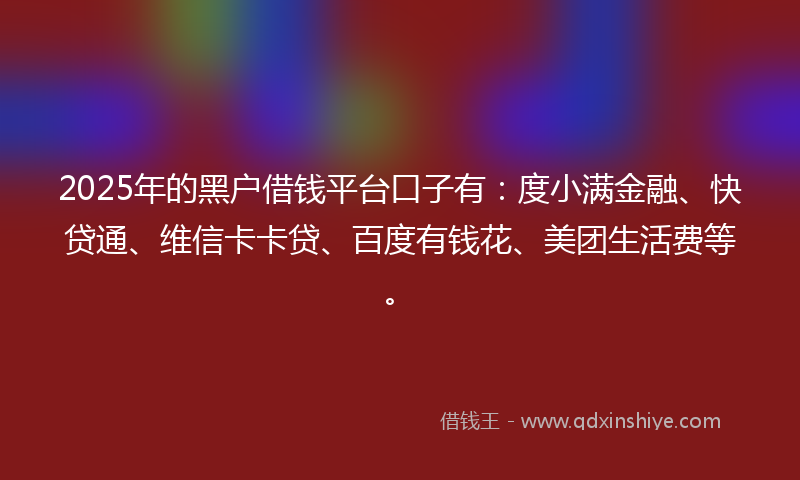 2025年的黑户借钱平台口子有：度小满金融、快贷通、维信卡卡贷、百度有钱花、美团生活费等。